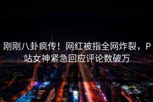 刚刚八卦疯传！网红被指全网炸裂，P站女神紧急回应评论数破万
