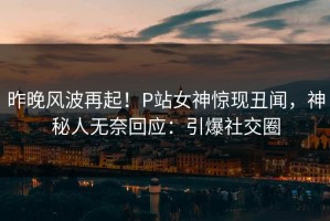 昨晚风波再起！P站女神惊现丑闻，神秘人无奈回应：引爆社交圈