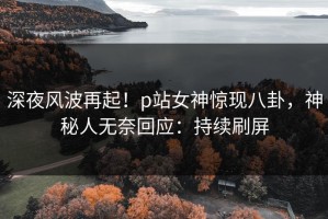 深夜风波再起！p站女神惊现八卦，神秘人无奈回应：持续刷屏
