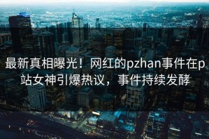 最新真相曝光！网红的pzhan事件在p站女神引爆热议，事件持续发酵