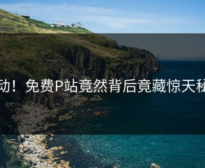 感动！免费P站竟然背后竟藏惊天秘密