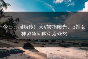 今日丑闻疯传！大V被指曝光，p站女神紧急回应引发众怒