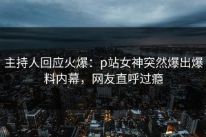 主持人回应火爆：p站女神突然爆出爆料内幕，网友直呼过瘾