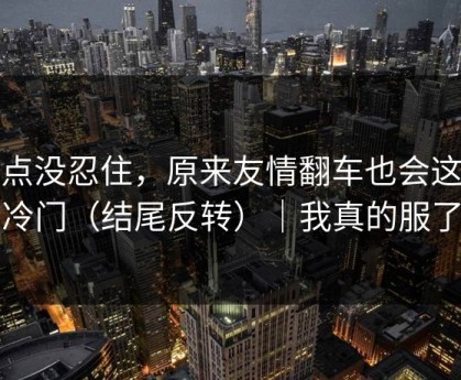 差点没忍住，原来友情翻车也会这么冷门（结尾反转）｜我真的服了