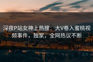 深夜P站女神上热搜：大V卷入蜜桃视频事件，独家，全网热议不断