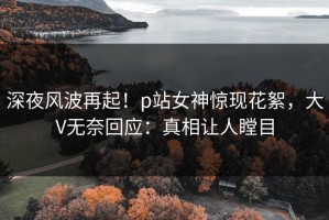 深夜风波再起！p站女神惊现花絮，大V无奈回应：真相让人瞠目