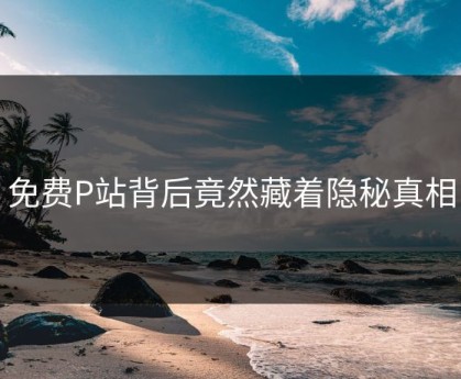 免费P站背后竟然藏着隐秘真相