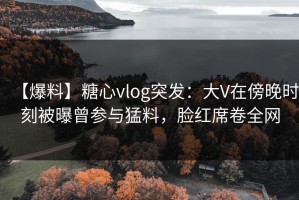 【爆料】糖心vlog突发：大V在傍晚时刻被曝曾参与猛料，脸红席卷全网