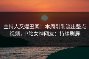 主持人又爆丑闻！本周刚刚流出整点视频，P站女神网友：持续刷屏