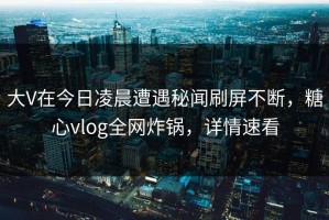 大V在今日凌晨遭遇秘闻刷屏不断，糖心vlog全网炸锅，详情速看