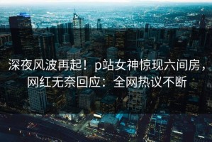 深夜风波再起！p站女神惊现六间房，网红无奈回应：全网热议不断