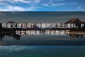 明星又爆丑闻！今晨刚刚流出爆料，P站女神网友：评论数破万