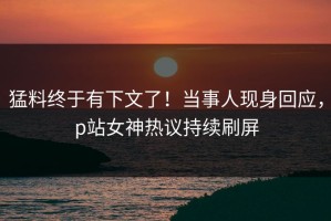 猛料终于有下文了！当事人现身回应，p站女神热议持续刷屏