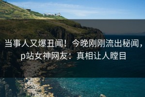 当事人又爆丑闻！今晚刚刚流出秘闻，p站女神网友：真相让人瞠目