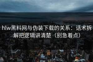 hlw黑料网与伪装下载的关系：话术拆解把逻辑讲清楚（别急着点）