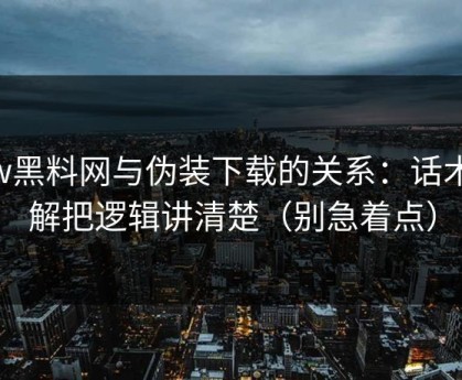 hlw黑料网与伪装下载的关系：话术拆解把逻辑讲清楚（别急着点）