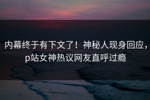内幕终于有下文了！神秘人现身回应，p站女神热议网友直呼过瘾