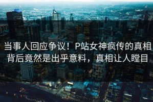 当事人回应争议！P站女神疯传的真相背后竟然是出乎意料，真相让人瞠目