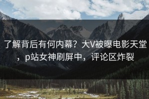 了解背后有何内幕？大V被曝电影天堂，p站女神刷屏中，评论区炸裂