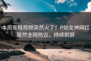 本周蜜桃视频突然火了！P站女神网红居然全网热议，持续刷屏