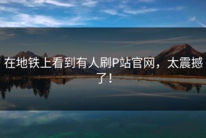 在地铁上看到有人刷P站官网，太震撼了！