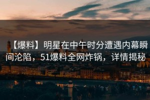 【爆料】明星在中午时分遭遇内幕瞬间沦陷，51爆料全网炸锅，详情揭秘