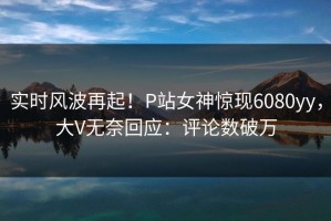 实时风波再起！P站女神惊现6080yy，大V无奈回应：评论数破万
