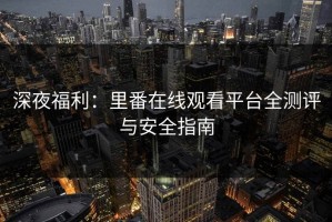 深夜福利：里番在线观看平台全测评与安全指南