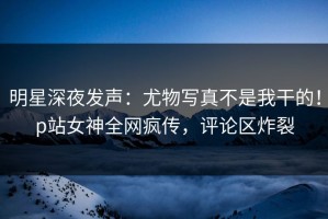 明星深夜发声：尤物写真不是我干的！p站女神全网疯传，评论区炸裂