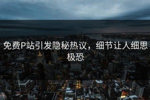 免费P站引发隐秘热议，细节让人细思极恐