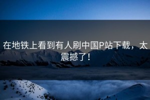 在地铁上看到有人刷中国P站下载，太震撼了！