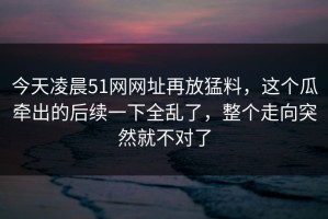 今天凌晨51网网址再放猛料，这个瓜牵出的后续一下全乱了，整个走向突然就不对了