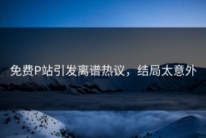 免费P站引发离谱热议，结局太意外
