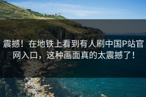 震撼！在地铁上看到有人刷中国P站官网入口，这种画面真的太震撼了！