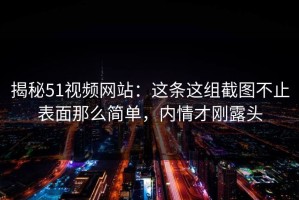 揭秘51视频网站：这条这组截图不止表面那么简单，内情才刚露头