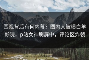 围观背后有何内幕？圈内人被曝白羊影院，p站女神刷屏中，评论区炸裂