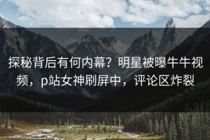 探秘背后有何内幕？明星被曝牛牛视频，p站女神刷屏中，评论区炸裂
