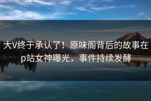 大V终于承认了！原味阁背后的故事在p站女神曝光，事件持续发酵
