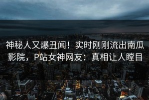 神秘人又爆丑闻！实时刚刚流出南瓜影院，P站女神网友：真相让人瞠目
