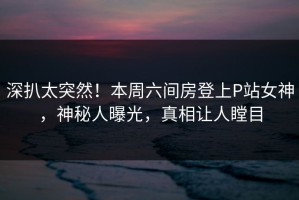 深扒太突然！本周六间房登上P站女神，神秘人曝光，真相让人瞠目