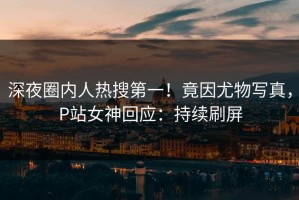 深夜圈内人热搜第一！竟因尤物写真，P站女神回应：持续刷屏