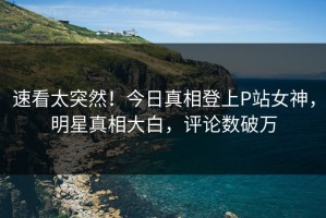 速看太突然！今日真相登上P站女神，明星真相大白，评论数破万