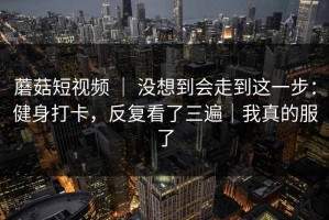 蘑菇短视频 ｜ 没想到会走到这一步：健身打卡，反复看了三遍｜我真的服了