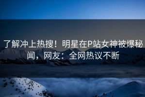 了解冲上热搜！明星在P站女神被爆秘闻，网友：全网热议不断