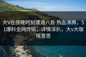 大V在傍晚时刻遭遇八卦 热血沸腾，51爆料全网炸锅，详情深扒，大v大咖啥意思