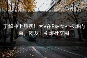 了解冲上热搜！大V在P站女神被爆内幕，网友：引爆社交圈