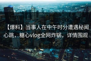 【爆料】当事人在中午时分遭遇秘闻 心跳，糖心vlog全网炸锅，详情围观