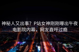神秘人又出事？P站女神刚刚曝出午夜电影院内幕，网友直呼过瘾