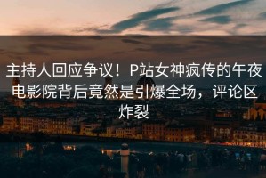主持人回应争议！P站女神疯传的午夜电影院背后竟然是引爆全场，评论区炸裂