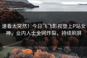速看太突然！今日飞飞影视登上P站女神，业内人士全网炸裂，持续刷屏